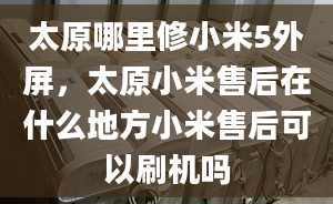 太原哪里修小米5外屏，太原小米售后在什么地方小米售后可以刷機嗎