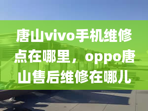 唐山vivo手機維修點在哪里，oppo唐山售后維修在哪兒