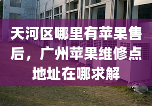 天河區(qū)哪里有蘋果售后，廣州蘋果維修點地址在哪求解