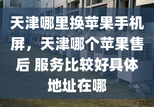 天津哪里換蘋果手機屏，天津哪個蘋果售后 服務比較好具體地址在哪