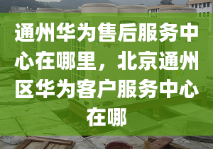 通州華為售后服務中心在哪里，北京通州區(qū)華為客戶服務中心在哪