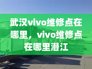 武漢vivo維修點在哪里，vivo維修點在哪里潛江