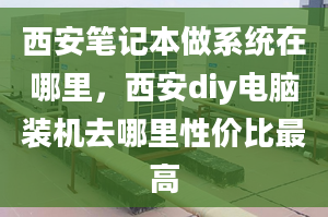 西安筆記本做系統(tǒng)在哪里，西安diy電腦裝機去哪里性價比最高