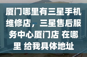 廈門哪里有三星手機維修店，三星售后服務(wù)中心廈門店 在哪里 給我具體地址