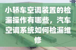 小轎車空調(diào)裝置的檢漏操作有哪些，汽車空調(diào)系統(tǒng)如何檢漏維修