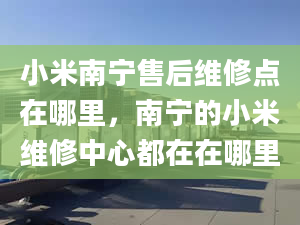 小米南寧售后維修點(diǎn)在哪里，南寧的小米維修中心都在在哪里