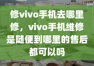 修vivo手機去哪里修，vivo手機維修是隨便到哪里的售后都可以嗎