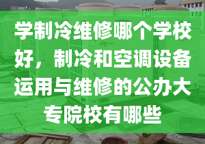 學(xué)制冷維修哪個(gè)學(xué)校好，制冷和空調(diào)設(shè)備運(yùn)用與維修的公辦大專院校有哪些