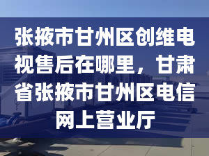 張掖市甘州區(qū)創(chuàng)維電視售后在哪里，甘肅省張掖市甘州區(qū)電信網(wǎng)上營業(yè)廳