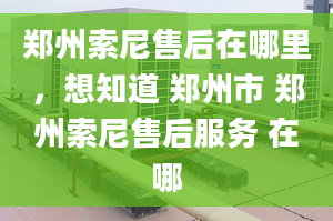 鄭州索尼售后在哪里，想知道 鄭州市 鄭州索尼售后服務(wù) 在哪