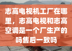 志高電視機(jī)工廠在哪里，志高電視和志高空調(diào)是一個(gè)廠生產(chǎn)的嗎售后一致嗎