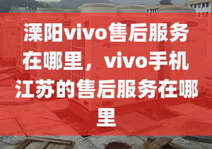 溧陽vivo售后服務在哪里，vivo手機江蘇的售后服務在哪里