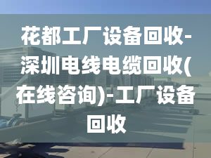 花都工廠設(shè)備回收-深圳電線電纜回收(在線咨詢)-工廠設(shè)備回收