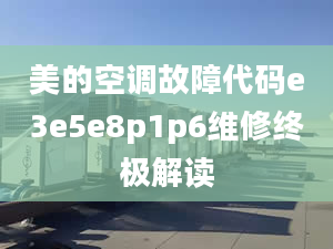 美的空調(diào)故障代碼e3e5e8p1p6維修終極解讀