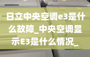 日立中央空調(diào)e3是什么故障_中央空調(diào)顯示E3是什么情況_