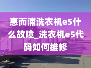 惠而浦洗衣機e5什么故障_洗衣機e5代碼如何維修