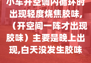 小車開空調(diào)內(nèi)循環(huán)時(shí)出現(xiàn)輕度燒焦膠味,（開空間一陣才出現(xiàn)膠味）主要是晚上出現(xiàn),白天沒發(fā)生膠味.