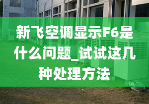 新飛空調(diào)顯示F6是什么問題_試試這幾種處理方法