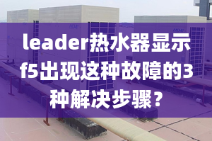 leader熱水器顯示f5出現(xiàn)這種故障的3種解決步驟？