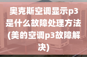 奧克斯空調(diào)顯示p3是什么故障處理方法(美的空調(diào)p3故障解決)