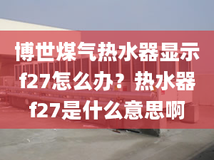 博世煤氣熱水器顯示f27怎么辦？熱水器f27是什么意思啊