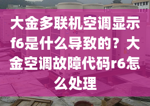 大金多聯(lián)機空調(diào)顯示f6是什么導致的？大金空調(diào)故障代碼r6怎么處理