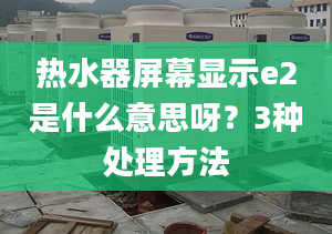 熱水器屏幕顯示e2是什么意思呀？3種處理方法