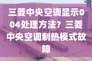 三菱中央空調(diào)顯示004處理方法？三菱中央空調(diào)制熱模式故障