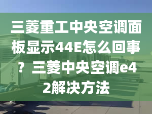 三菱重工中央空調(diào)面板顯示44E怎么回事？三菱中央空調(diào)e42解決方法