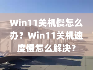 Win11關(guān)機慢怎么辦？Win11關(guān)機速度慢怎么解決？