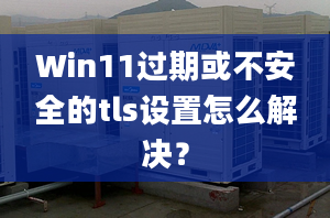 Win11過期或不安全的tls設(shè)置怎么解決？