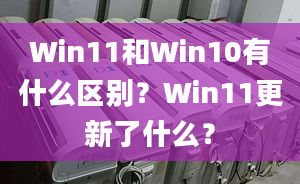 Win11和Win10有什么區(qū)別？Win11更新了什么？