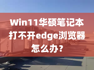 Win11華碩筆記本打不開edge瀏覽器怎么辦？