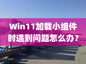 Win11加載小組件時遇到問題怎么辦？