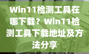 Win11檢測工具在哪下載？Win11檢測工具下載地址及方法分享