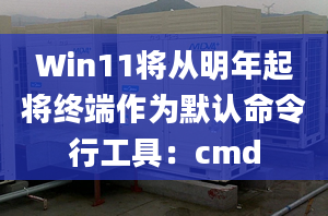 Win11將從明年起將終端作為默認(rèn)命令行工具：cmd