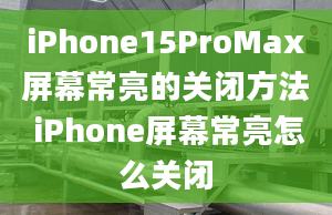 iPhone15ProMax屏幕常亮的關(guān)閉方法 iPhone屏幕常亮怎么關(guān)閉