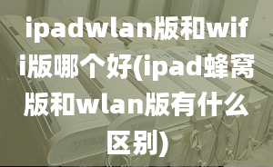 ipadwlan版和wifi版哪個好(ipad蜂窩版和wlan版有什么區(qū)別)