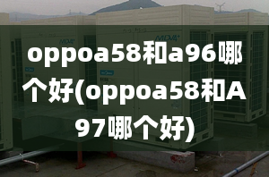 oppoa58和a96哪個(gè)好(oppoa58和A97哪個(gè)好)