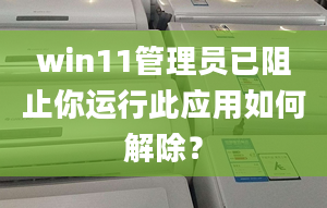 win11管理員已阻止你運行此應(yīng)用如何解除？