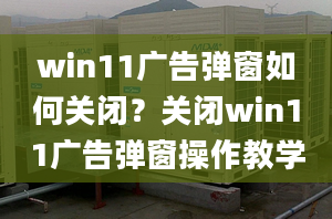 win11廣告彈窗如何關(guān)閉？關(guān)閉win11廣告彈窗操作教學(xué)