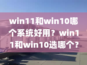 win11和win10哪個系統(tǒng)好用？win11和win10選哪個？