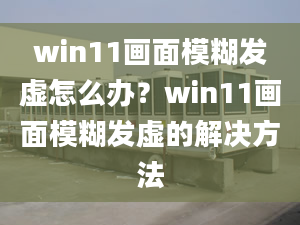 win11畫面模糊發(fā)虛怎么辦？win11畫面模糊發(fā)虛的解決方法