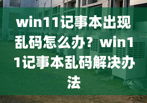 win11記事本出現(xiàn)亂碼怎么辦？win11記事本亂碼解決辦法