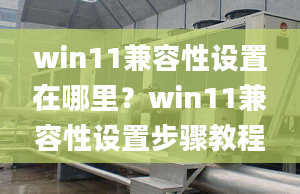 win11兼容性設(shè)置在哪里？win11兼容性設(shè)置步驟教程