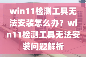 win11檢測(cè)工具無(wú)法安裝怎么辦？win11檢測(cè)工具無(wú)法安裝問題解析