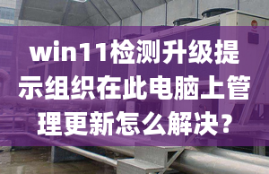 win11檢測升級提示組織在此電腦上管理更新怎么解決？