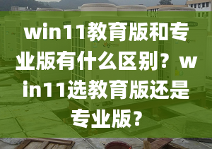 win11教育版和專業(yè)版有什么區(qū)別？win11選教育版還是專業(yè)版？