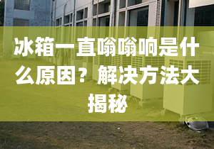 冰箱一直嗡嗡響是什么原因？解決方法大揭秘