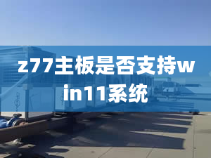 z77主板是否支持win11系統(tǒng)